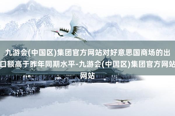 九游会(中国区)集团官方网站对好意思国商场的出口额高于昨年同期水平-九游会(中国区)集团官方网站
