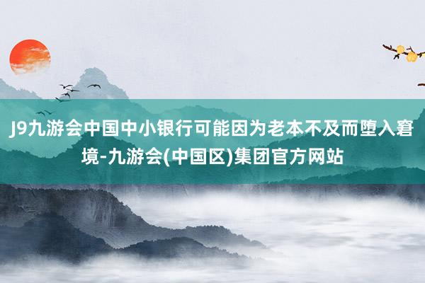 J9九游会中国中小银行可能因为老本不及而堕入窘境-九游会(中国区)集团官方网站