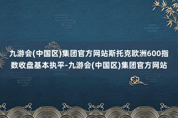 九游会(中国区)集团官方网站　　斯托克欧洲600指数收盘基本执平-九游会(中国区)集团官方网站