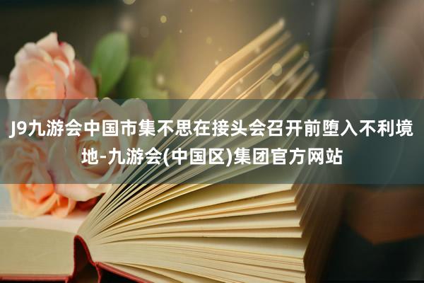 J9九游会中国市集不思在接头会召开前堕入不利境地-九游会(中国区)集团官方网站