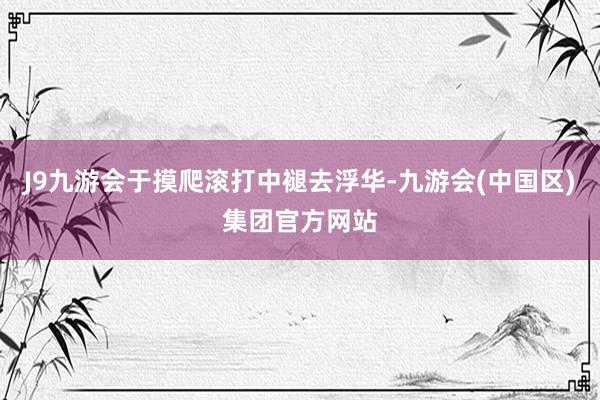 J9九游会于摸爬滚打中褪去浮华-九游会(中国区)集团官方网站