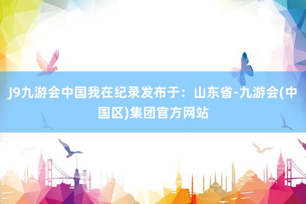 J9九游会中国我在纪录发布于:山东省-九游会(中国区)集团官方网站