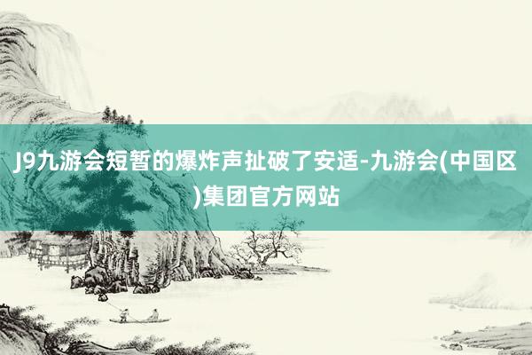 J9九游会短暂的爆炸声扯破了安适-九游会(中国区)集团官方网站