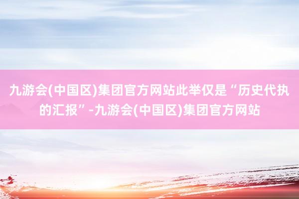 九游会(中国区)集团官方网站此举仅是“历史代执的汇报”-九游会(中国区)集团官方网站
