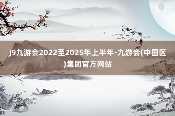 J9九游会2022至2025年上半年-九游会(中国区)集团官方网站