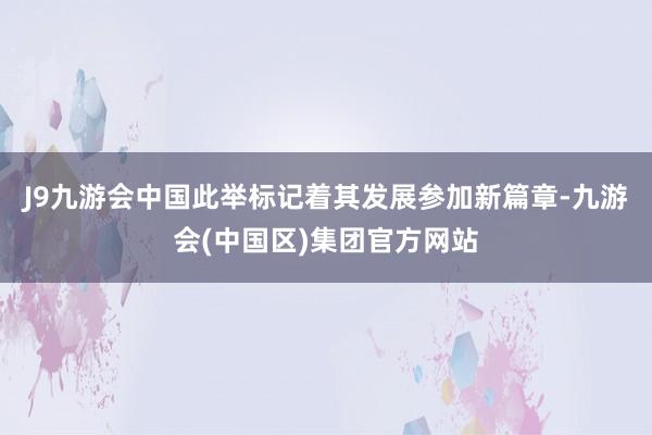 J9九游会中国此举标记着其发展参加新篇章-九游会(中国区)集团官方网站