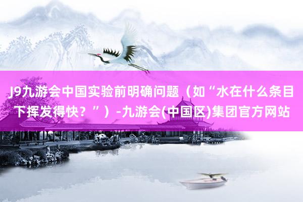 J9九游会中国实验前明确问题（如“水在什么条目下挥发得快？”）-九游会(中国区)集团官方网站
