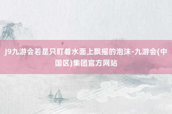 J9九游会若是只盯着水面上飘摇的泡沫-九游会(中国区)集团官方网站