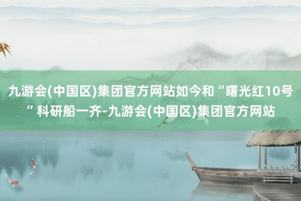 九游会(中国区)集团官方网站如今和“曙光红10号”科研船一齐-九游会(中国区)集团官方网站