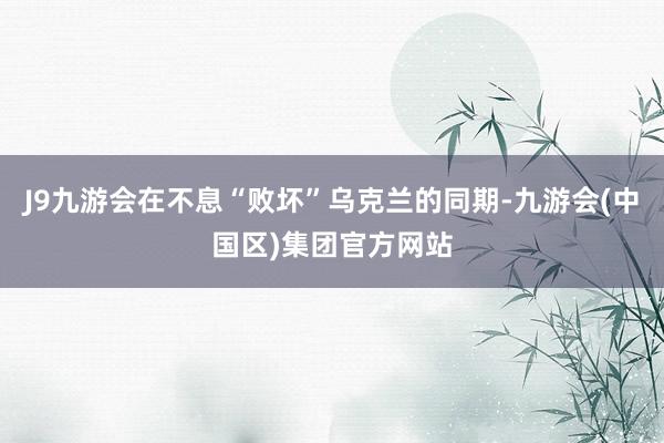 J9九游会在不息“败坏”乌克兰的同期-九游会(中国区)集团官方网站