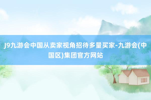 J9九游会中国从卖家视角招待多量买家-九游会(中国区)集团官方网站