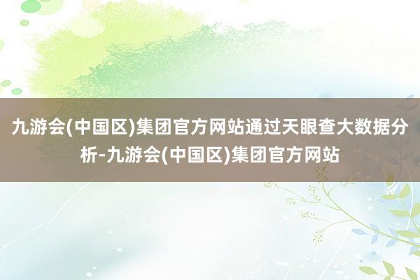 九游会(中国区)集团官方网站通过天眼查大数据分析-九游会(中国区)集团官方网站