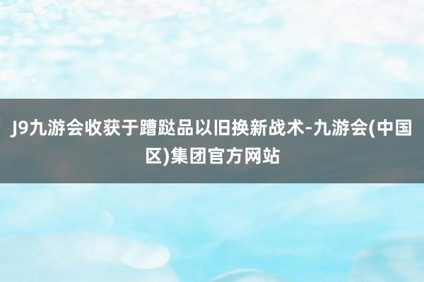 J9九游会收获于蹧跶品以旧换新战术-九游会(中国区)集团官方网站