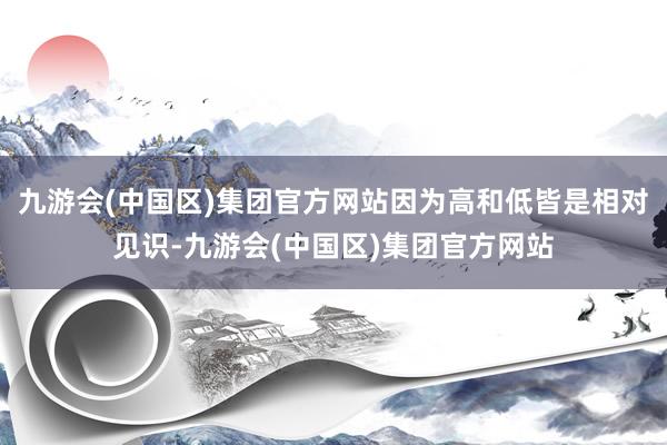 九游会(中国区)集团官方网站因为高和低皆是相对见识-九游会(中国区)集团官方网站