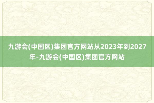 九游会(中国区)集团官方网站从2023年到2027年-九游会(中国区)集团官方网站