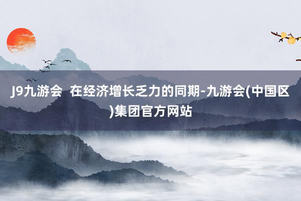 J9九游会  在经济增长乏力的同期-九游会(中国区)集团官方网站