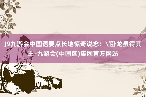 J9九游会中国语要点长地惊奇说念：'卧龙虽得其主-九游会(中国区)集团官方网站