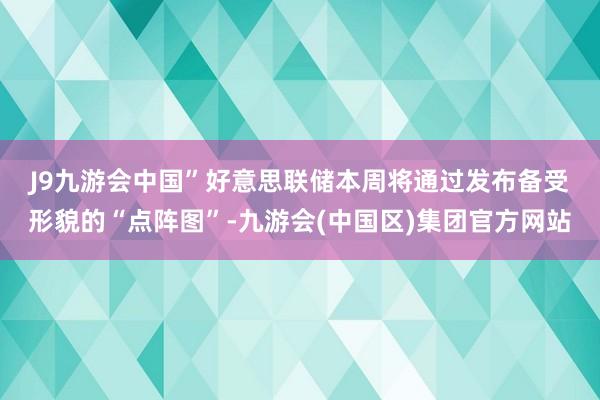 J9九游会中国”　　好意思联储本周将通过发布备受形貌的“点阵图”-九游会(中国区)集团官方网站