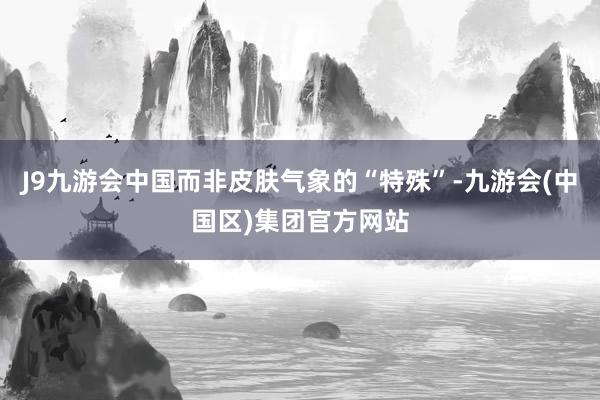 J9九游会中国而非皮肤气象的“特殊”-九游会(中国区)集团官方网站