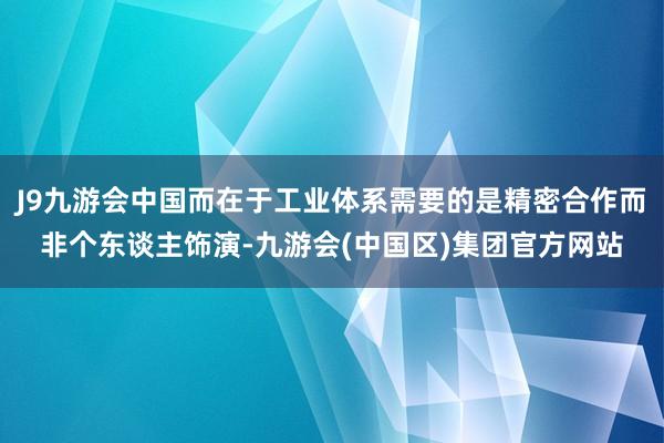 J9九游会中国而在于工业体系需要的是精密合作而非个东谈主饰演-九游会(中国区)集团官方网站