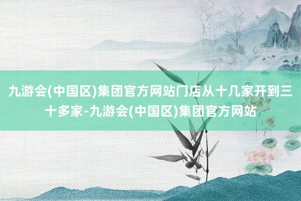 九游会(中国区)集团官方网站门店从十几家开到三十多家-九游会(中国区)集团官方网站