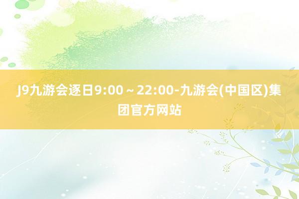 J9九游会逐日9:00～22:00-九游会(中国区)集团官方网站