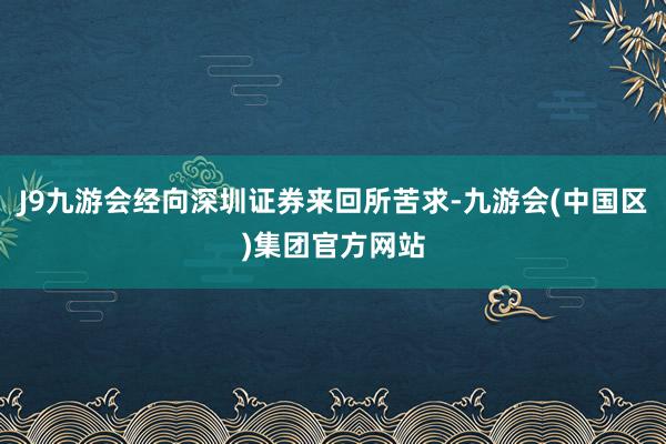 J9九游会经向深圳证券来回所苦求-九游会(中国区)集团官方网站