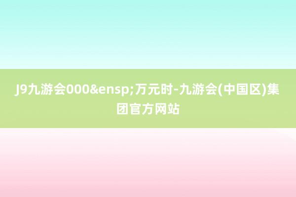 J9九游会000 万元时-九游会(中国区)集团官方网站