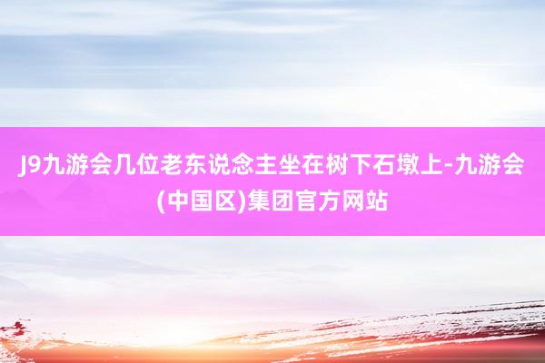J9九游会几位老东说念主坐在树下石墩上-九游会(中国区)集团官方网站