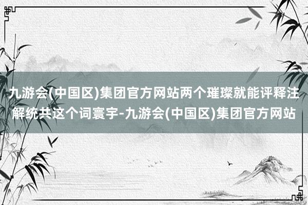 九游会(中国区)集团官方网站两个璀璨就能评释注解统共这个词寰宇-九游会(中国区)集团官方网站