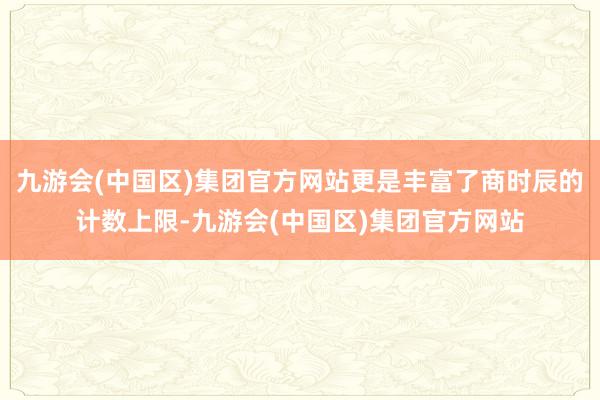 九游会(中国区)集团官方网站更是丰富了商时辰的计数上限-九游会(中国区)集团官方网站