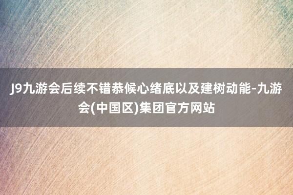 J9九游会后续不错恭候心绪底以及建树动能-九游会(中国区)集团官方网站
