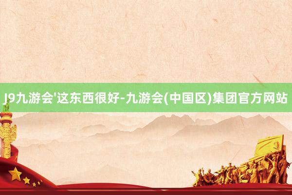 J9九游会'这东西很好-九游会(中国区)集团官方网站