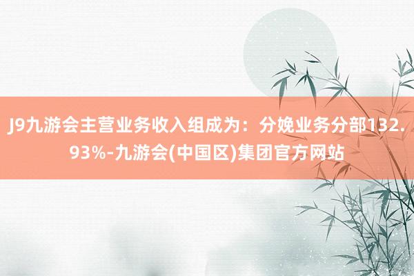 J9九游会主营业务收入组成为：分娩业务分部132.93%-九游会(中国区)集团官方网站