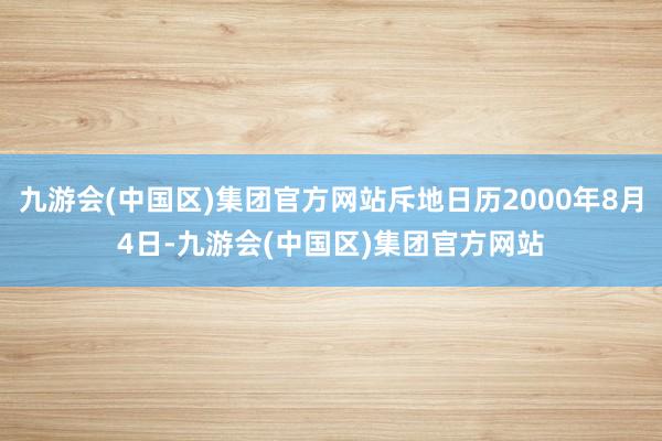 九游会(中国区)集团官方网站斥地日历2000年8月4日-九游会(中国区)集团官方网站