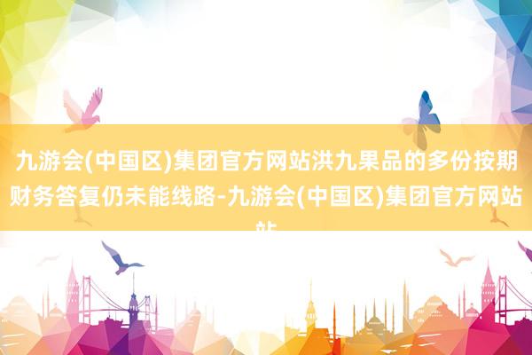 九游会(中国区)集团官方网站洪九果品的多份按期财务答复仍未能线路-九游会(中国区)集团官方网站