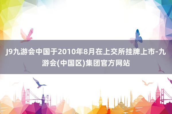 J9九游会中国于2010年8月在上交所挂牌上市-九游会(中国区)集团官方网站