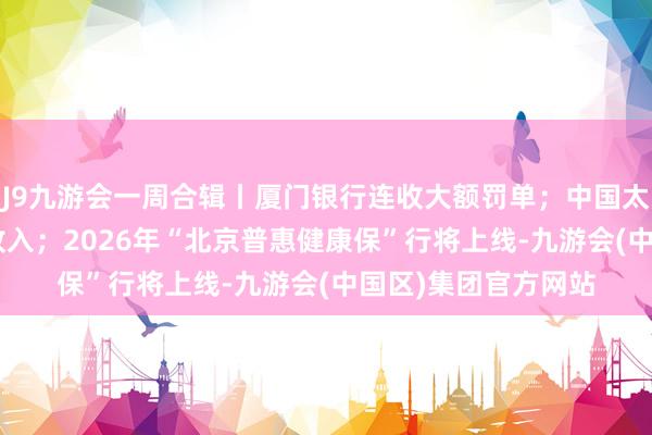 J9九游会一周合辑丨厦门银行连收大额罚单；中国太保公布1-9月保费收入；2026年“北京普惠健康保”行将上线-九游会(中国区)集团官方网站