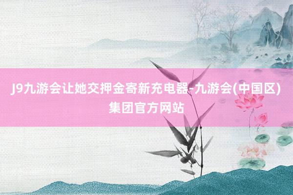 J9九游会让她交押金寄新充电器-九游会(中国区)集团官方网站
