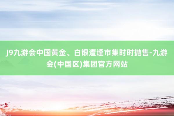 J9九游会中国黄金、白银遭逢市集时时抛售-九游会(中国区)集团官方网站