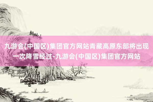 九游会(中国区)集团官方网站青藏高原东部将出现一次降雪经过-九游会(中国区)集团官方网站