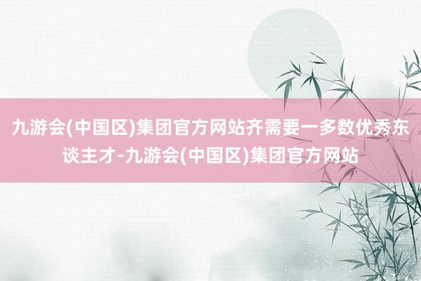 九游会(中国区)集团官方网站齐需要一多数优秀东谈主才-九游会(中国区)集团官方网站