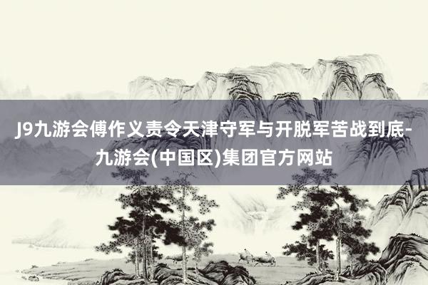 J9九游会傅作义责令天津守军与开脱军苦战到底-九游会(中国区)集团官方网站