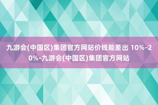 九游会(中国区)集团官方网站价钱能差出 10%-20%-九游会(中国区)集团官方网站