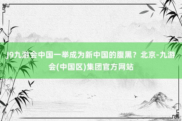 J9九游会中国一举成为新中国的腹黑？北京-九游会(中国区)集团官方网站