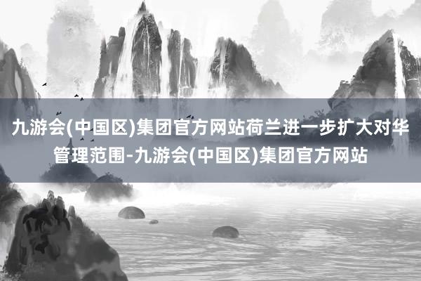九游会(中国区)集团官方网站荷兰进一步扩大对华管理范围-九游会(中国区)集团官方网站