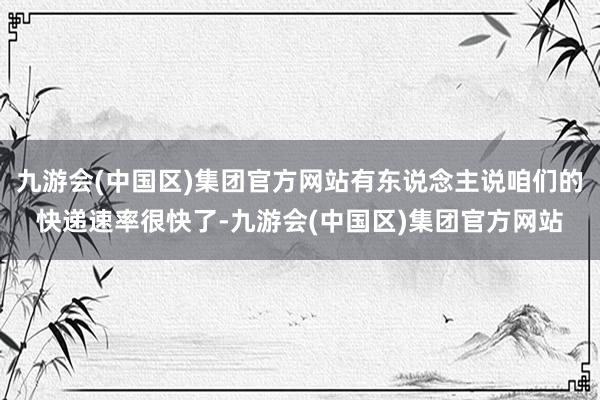 九游会(中国区)集团官方网站有东说念主说咱们的快递速率很快了-九游会(中国区)集团官方网站