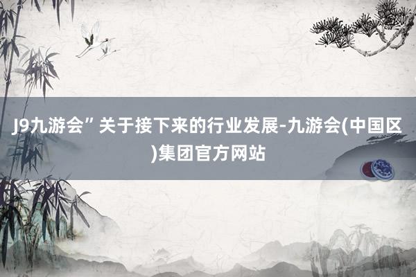 J9九游会”关于接下来的行业发展-九游会(中国区)集团官方网站