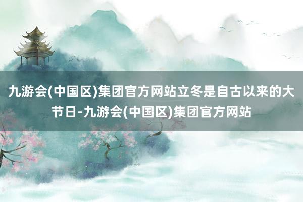 九游会(中国区)集团官方网站立冬是自古以来的大节日-九游会(中国区)集团官方网站