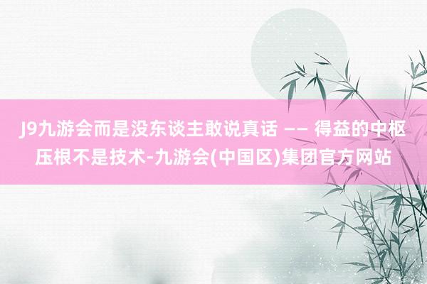 J9九游会而是没东谈主敢说真话 —— 得益的中枢压根不是技术-九游会(中国区)集团官方网站